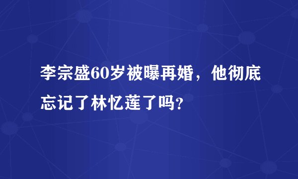 李宗盛60岁被曝再婚，他彻底忘记了林忆莲了吗？