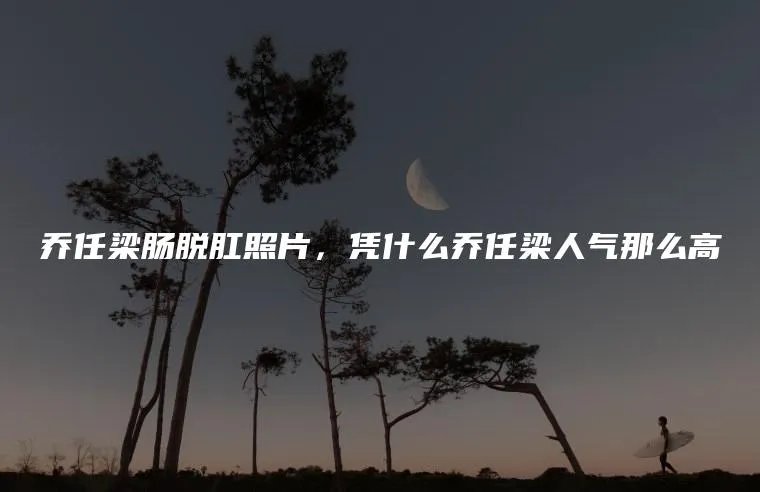 乔任梁肠脱肛照片，凭什么乔任梁人气那么高