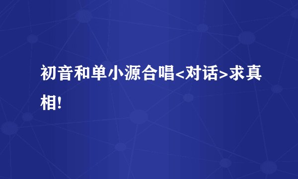 初音和单小源合唱<对话>求真相!