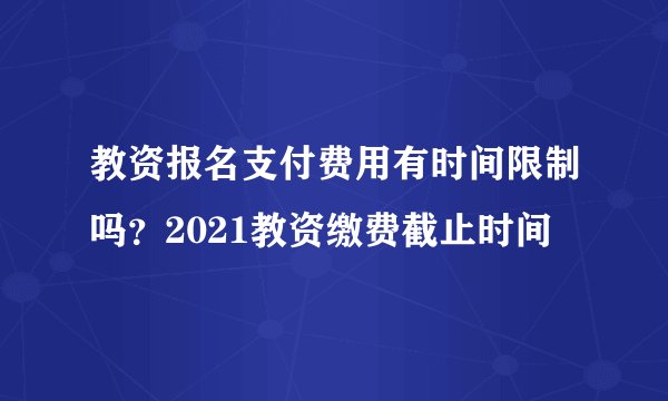 教资报名支付费用有时间限制吗？2021教资缴费截止时间