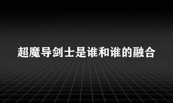 超魔导剑士是谁和谁的融合