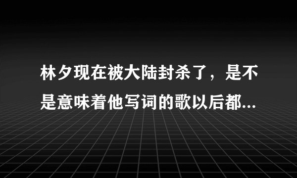 林夕现在被大陆封杀了，是不是意味着他写词的歌以后都不能在大陆播？