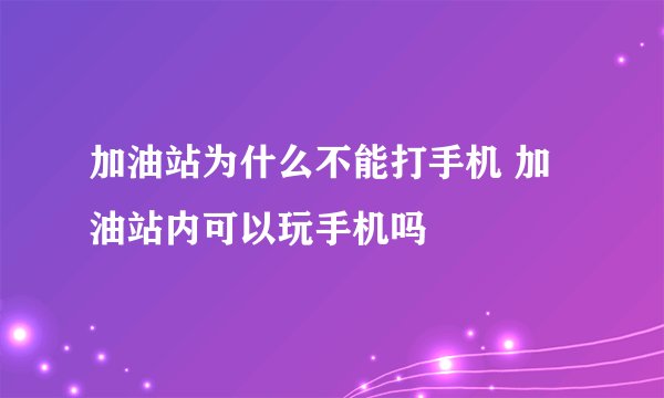 加油站为什么不能打手机 加油站内可以玩手机吗