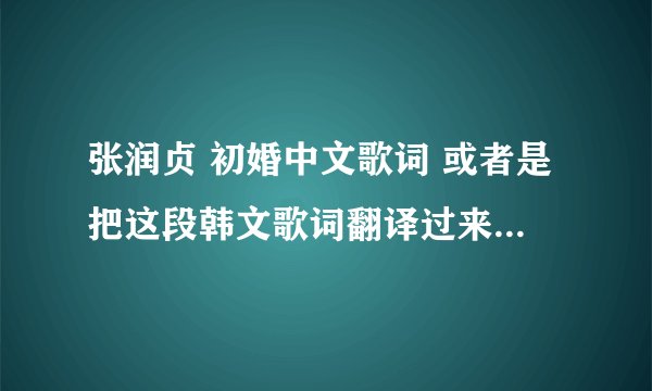 张润贞 初婚中文歌词 或者是把这段韩文歌词翻译过来 谢谢了。