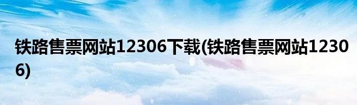 铁路售票网站12306下载(铁路售票网站12306)
