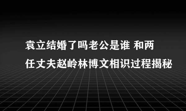 袁立结婚了吗老公是谁 和两任丈夫赵岭林博文相识过程揭秘