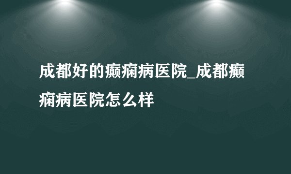 成都好的癫痫病医院_成都癫痫病医院怎么样