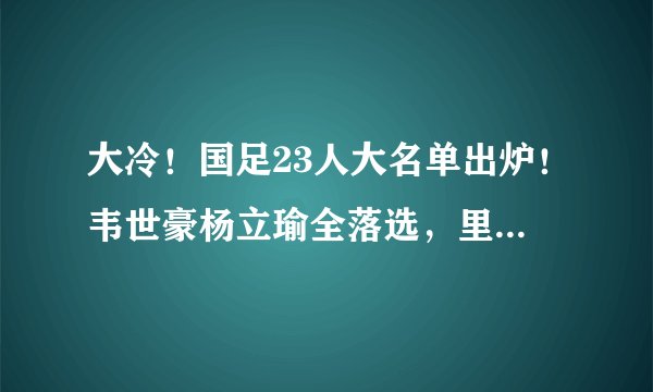 大冷！国足23人大名单出炉！韦世豪杨立瑜全落选，里皮只带3前锋