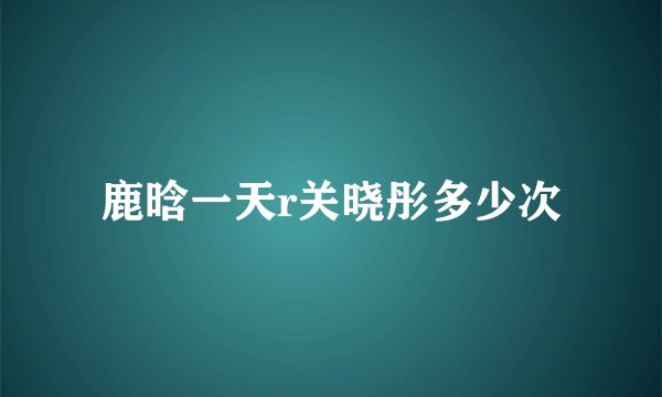 鹿晗一天r关晓彤多少次