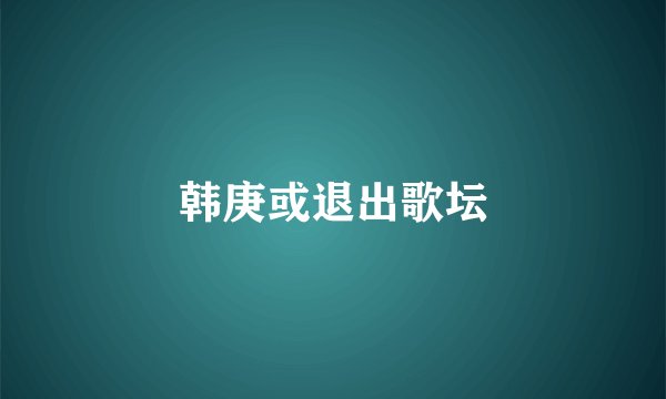 韩庚或退出歌坛