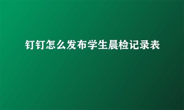 钉钉怎么发布学生晨检记录表