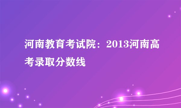 河南教育考试院:2013河南高考录取分数线