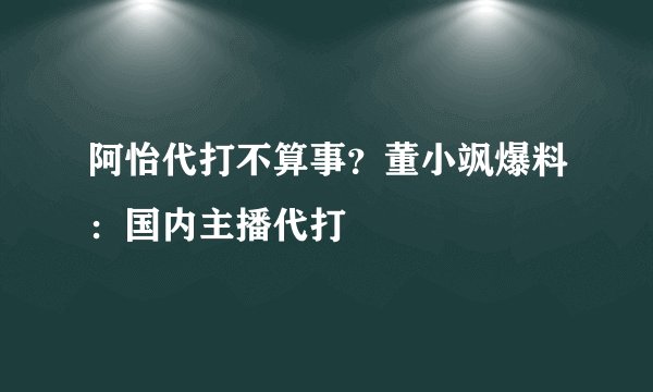 阿怡代打不算事？董小飒爆料：国内主播代打