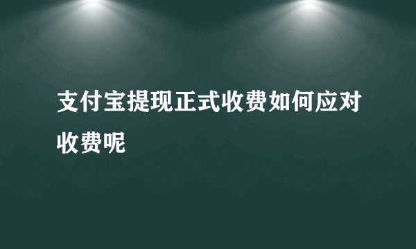 支付宝提现正式收费如何应对收费呢