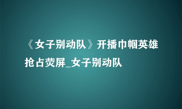 《女子别动队》开播巾帼英雄抢占荧屏_女子别动队
