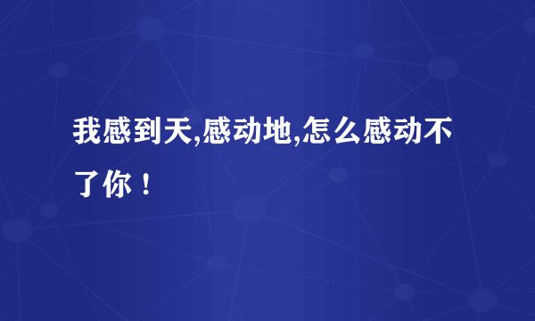 我感到天,感动地,怎么感动不了你 !