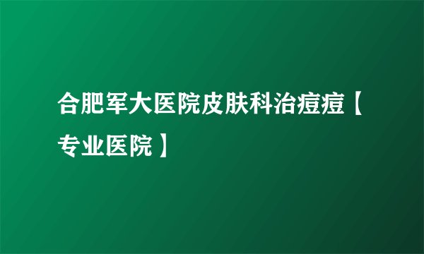 合肥军大医院皮肤科治痘痘【专业医院】