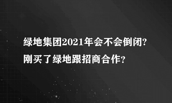 绿地集团2021年会不会倒闭?刚买了绿地跟招商合作？