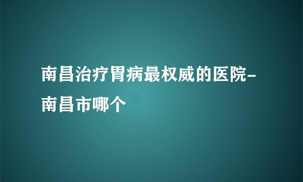 南昌治疗胃病最权威的医院-南昌市哪个