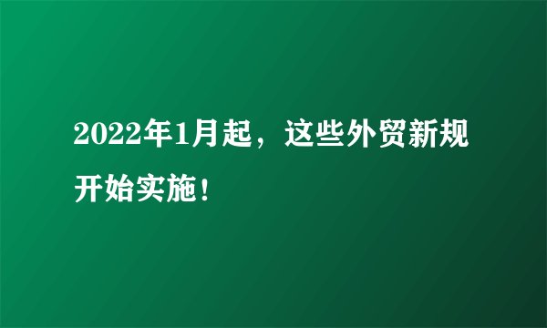 2022年1月起,这些外贸新规开始实施!