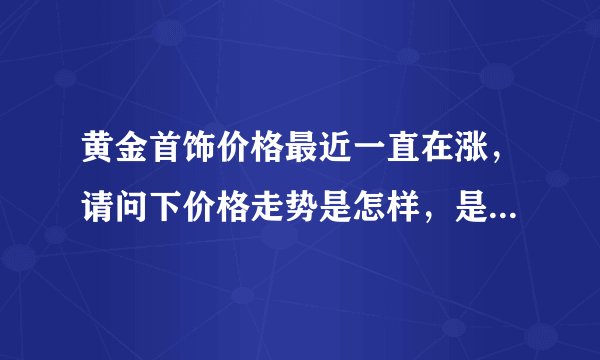 黄金首饰价格最近一直在涨，请问下价格走势是怎样，是过段时间再买呢还是越快越好。谢谢