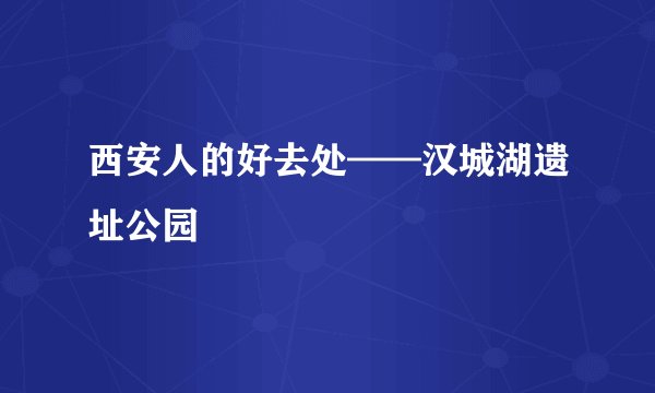 西安人的好去处——汉城湖遗址公园