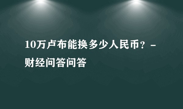 10万卢布能换多少人民币？-财经问答问答