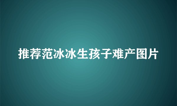推荐范冰冰生孩子难产图片