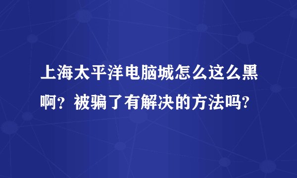 上海太平洋电脑城怎么这么黑啊?被骗了有解决的方法吗?