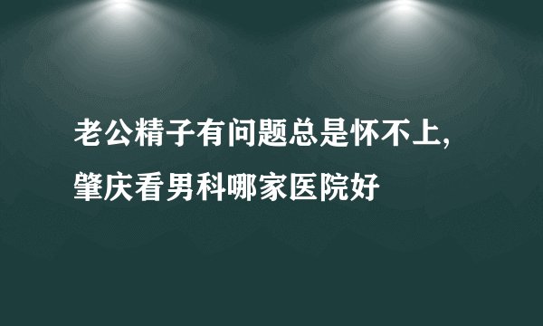 老公精子有问题总是怀不上,肇庆看男科哪家医院好