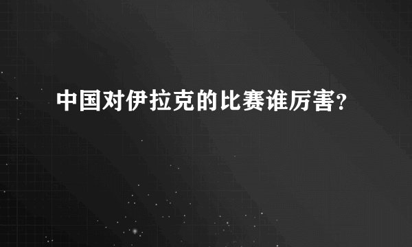 中国对伊拉克的比赛谁厉害？