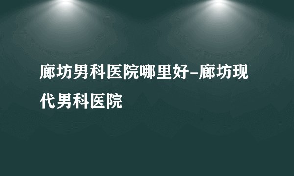 廊坊男科医院哪里好-廊坊现代男科医院