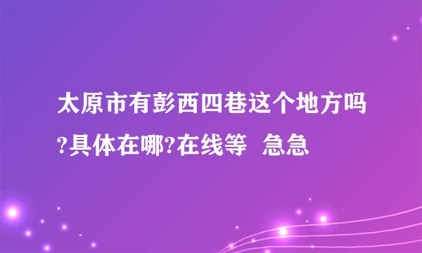 太原市有彭西四巷这个地方吗?具体在哪?在线等  急急
