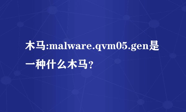 木马:malware.qvm05.gen是一种什么木马？