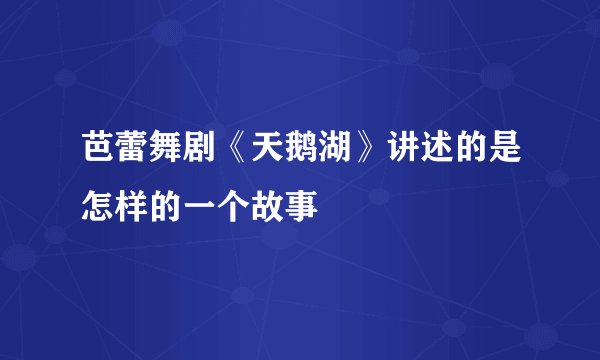 芭蕾舞剧《天鹅湖》讲述的是怎样的一个故事