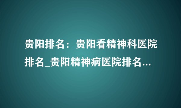贵阳排名：贵阳看精神科医院排名_贵阳精神病医院排名(前三公布)