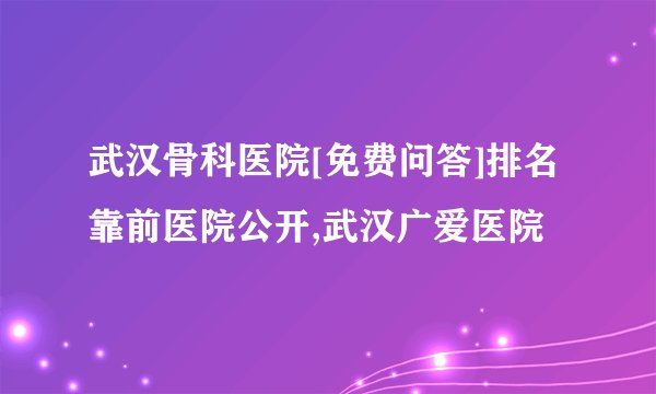 武汉骨科医院[免费问答]排名靠前医院公开,武汉广爱医院