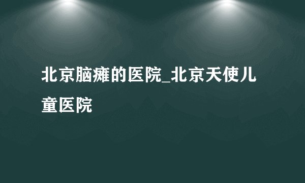 北京脑瘫的医院_北京天使儿童医院