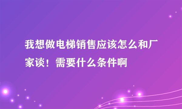 我想做电梯销售应该怎么和厂家谈！需要什么条件啊