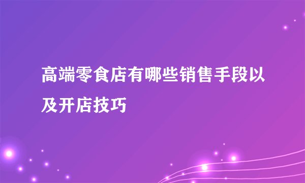 高端零食店有哪些销售手段以及开店技巧