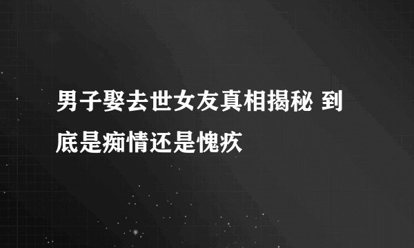 男子娶去世女友真相揭秘 到底是痴情还是愧疚