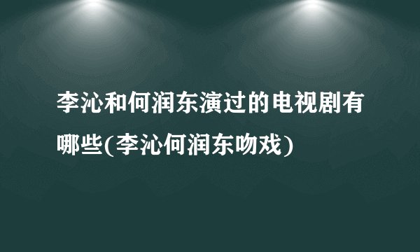 李沁和何润东演过的电视剧有哪些(李沁何润东吻戏)