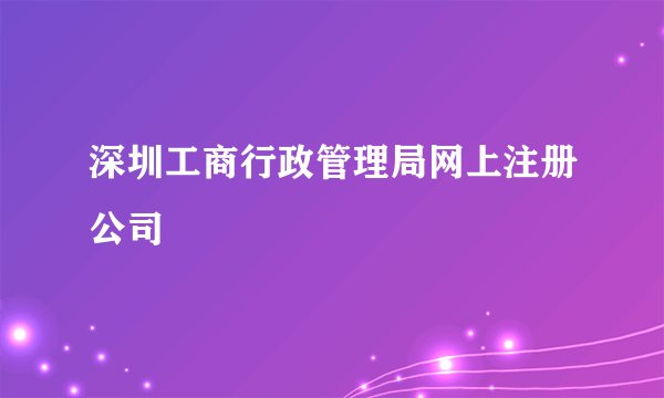 深圳工商行政管理局网上注册公司