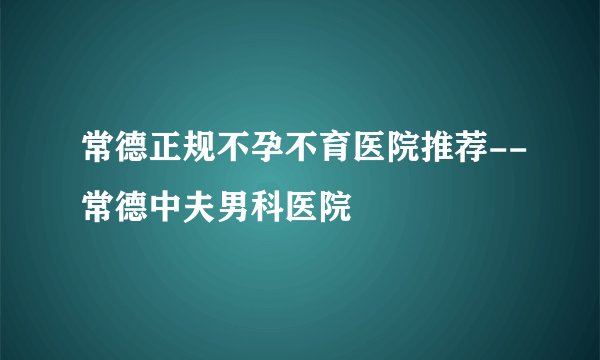 常德正规不孕不育医院推荐--常德中夫男科医院