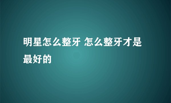 明星怎么整牙 怎么整牙才是最好的