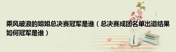 乘风破浪的姐姐总决赛冠军是谁（总决赛成团名单出道结果如何冠军是谁）