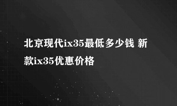 北京现代ix35最低多少钱 新款ix35优惠价格