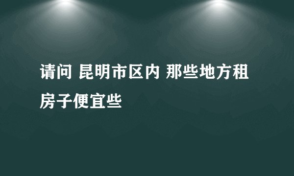 请问 昆明市区内 那些地方租房子便宜些