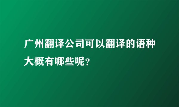 广州翻译公司可以翻译的语种大概有哪些呢？
