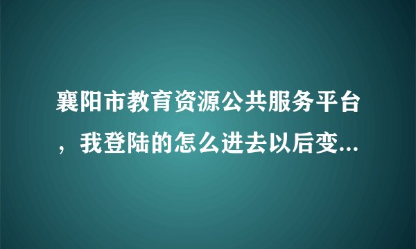 襄阳市教育资源公共服务平台，我登陆的怎么进去以后变成了另一所学校的一个人的名字？怎么办？谁懂啊~~